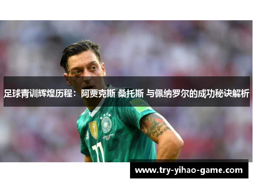 足球青训辉煌历程：阿贾克斯 桑托斯 与佩纳罗尔的成功秘诀解析