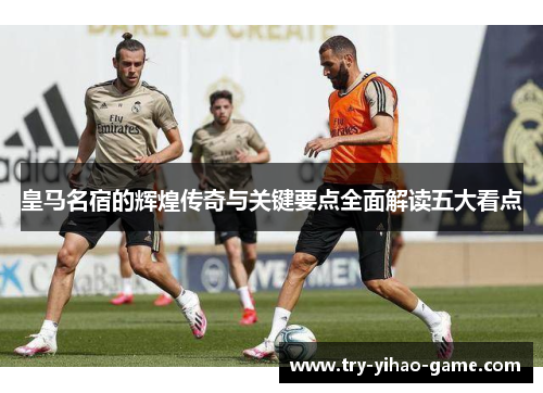 皇马名宿的辉煌传奇与关键要点全面解读五大看点