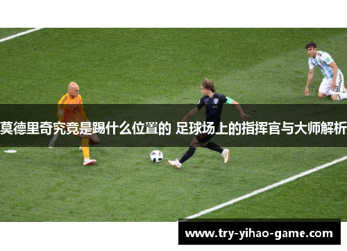 莫德里奇究竟是踢什么位置的 足球场上的指挥官与大师解析