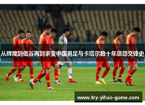 从辉煌到低谷再到求变中国男足与卡塔尔数十年恩怨交锋史