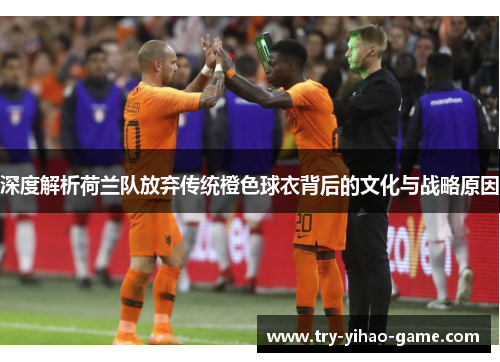 深度解析荷兰队放弃传统橙色球衣背后的文化与战略原因
