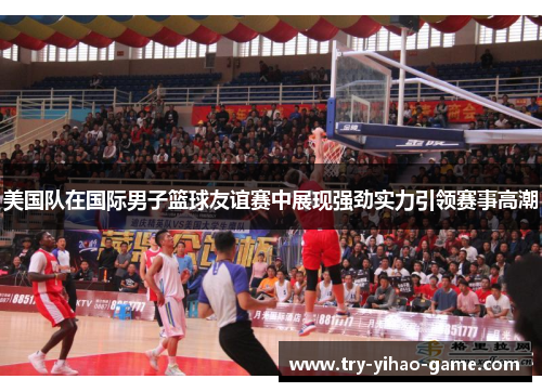美国队在国际男子篮球友谊赛中展现强劲实力引领赛事高潮