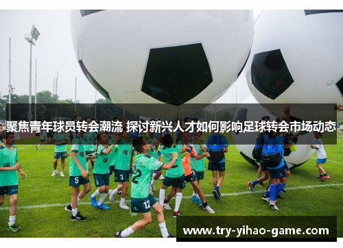 聚焦青年球员转会潮流 探讨新兴人才如何影响足球转会市场动态