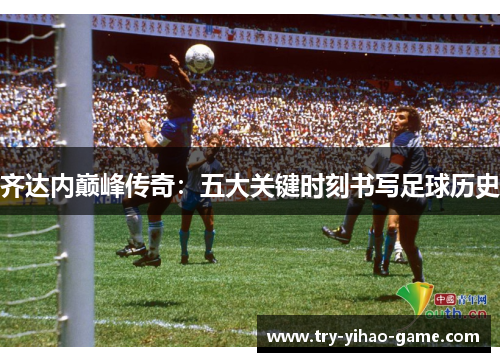 齐达内巅峰传奇:五大关键时刻书写足球历史 齐达内巅峰传奇:五大关键时刻书写足球历史