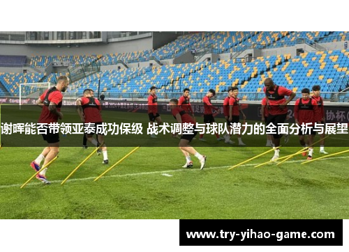 谢晖能否带领亚泰成功保级 战术调整与球队潜力的全面分析与展望