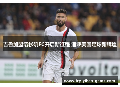 吉鲁加盟洛杉矶FC开启新征程 追逐美国足球新辉煌